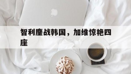 开云官网-智利鏖战韩国，加维惊艳四座